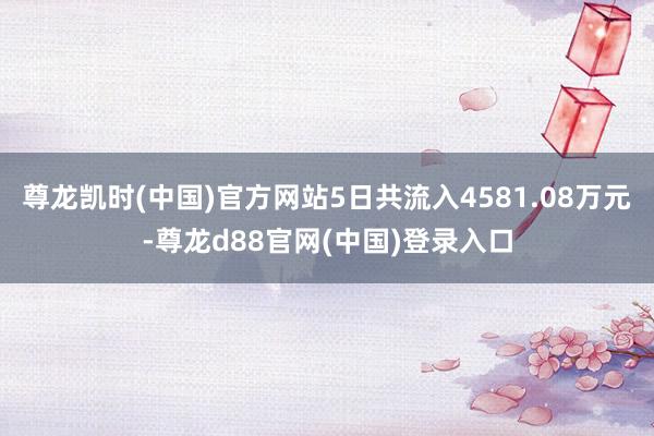 尊龙凯时(中国)官方网站5日共流入4581.08万元-尊龙d88官网(中国)登录入口