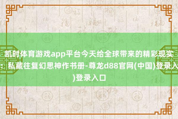 凯时体育游戏app平台今天给全球带来的精彩现实是：私藏往复幻思神作书册-尊龙d88官网(中国)登录入口