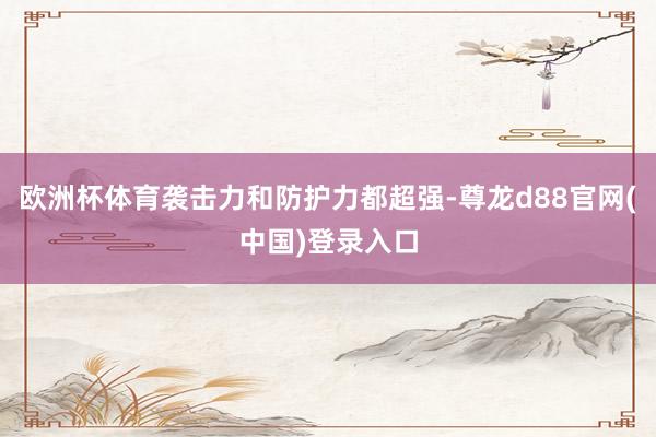 欧洲杯体育袭击力和防护力都超强-尊龙d88官网(中国)登录入口