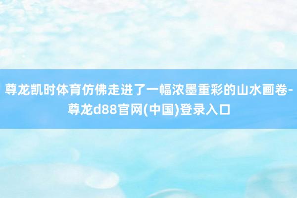 尊龙凯时体育仿佛走进了一幅浓墨重彩的山水画卷-尊龙d88官网(中国)登录入口