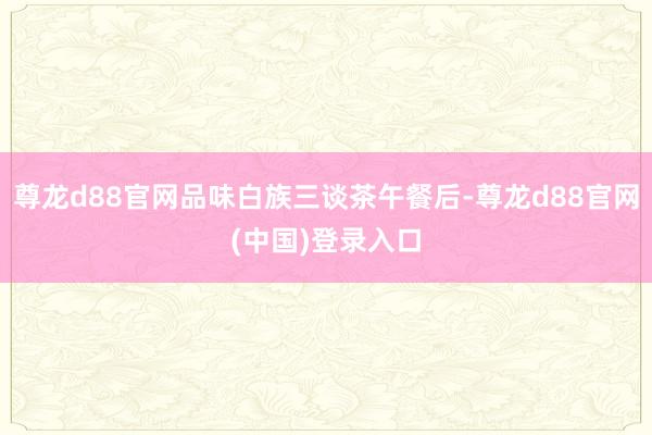 尊龙d88官网品味白族三谈茶午餐后-尊龙d88官网(中国)登录入口