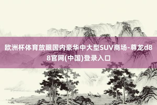 欧洲杯体育放眼国内豪华中大型SUV商场-尊龙d88官网(中国)登录入口
