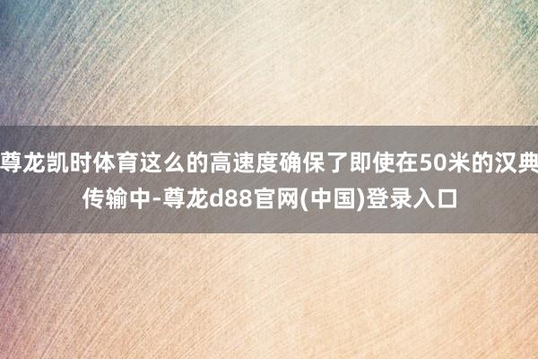 尊龙凯时体育这么的高速度确保了即使在50米的汉典传输中-尊龙d88官网(中国)登录入口