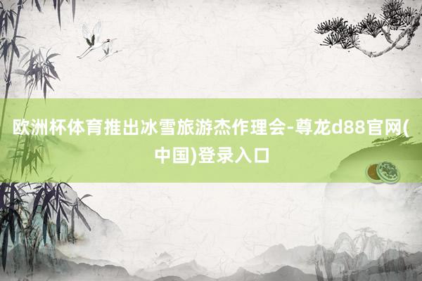 欧洲杯体育推出冰雪旅游杰作理会-尊龙d88官网(中国)登录入口
