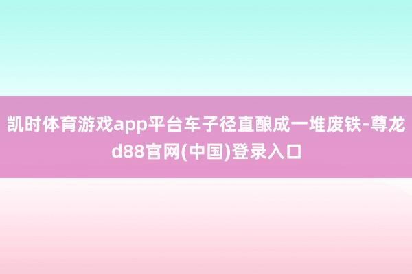 凯时体育游戏app平台车子径直酿成一堆废铁-尊龙d88官网(中国)登录入口