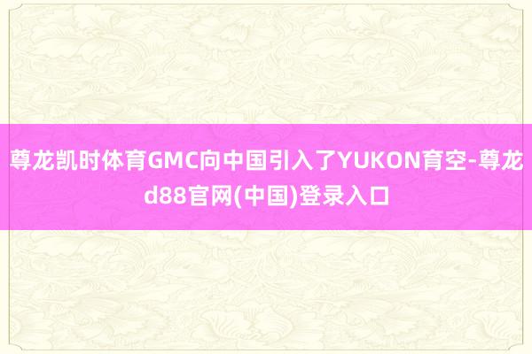 尊龙凯时体育GMC向中国引入了YUKON育空-尊龙d88官网(中国)登录入口