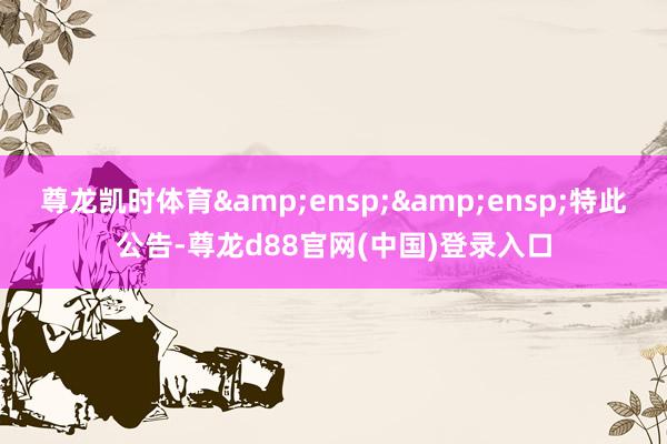 尊龙凯时体育  特此公告-尊龙d88官网(中国)登录入口