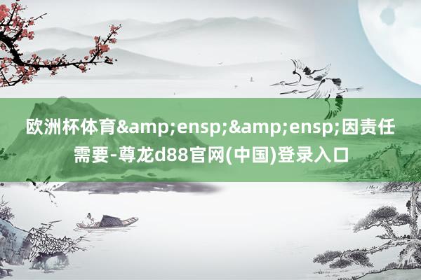 欧洲杯体育  因责任需要-尊龙d88官网(中国)登录入口