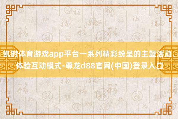 凯时体育游戏app平台一系列精彩纷呈的主题活动、体验互动模式-尊龙d88官网(中国)登录入口