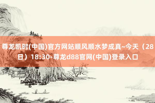 尊龙凯时(中国)官方网站顺风顺水梦成真~今天（28日）18:30-尊龙d88官网(中国)登录入口
