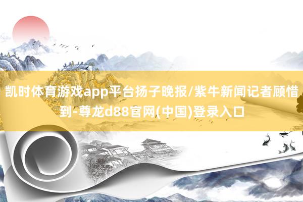 凯时体育游戏app平台扬子晚报/紫牛新闻记者顾惜到-尊龙d88官网(中国)登录入口