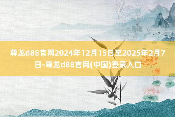 尊龙d88官网2024年12月15日至2025年2月7日-尊龙d88官网(中国)登录入口