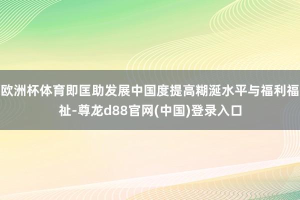 欧洲杯体育即匡助发展中国度提高糊涎水平与福利福祉-尊龙d88官网(中国)登录入口