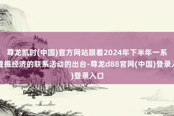 尊龙凯时(中国)官方网站跟着2024年下半年一系列提振经济的联系活动的出台-尊龙d88官网(中国)登录入口