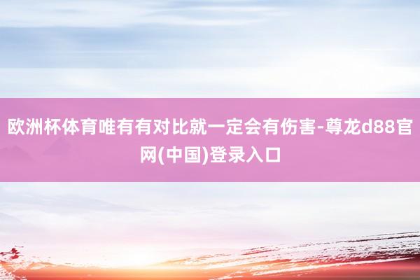 欧洲杯体育唯有有对比就一定会有伤害-尊龙d88官网(中国)登录入口