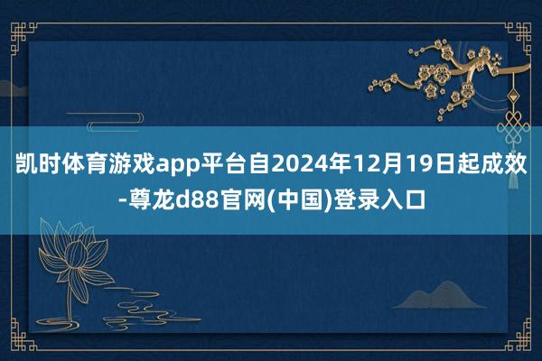 凯时体育游戏app平台自2024年12月19日起成效-尊龙d88官网(中国)登录入口