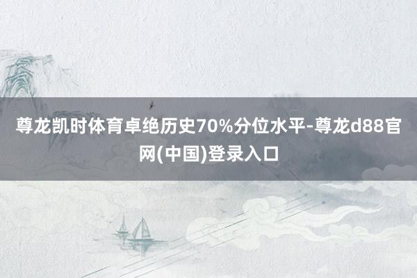 尊龙凯时体育卓绝历史70%分位水平-尊龙d88官网(中国)登录入口
