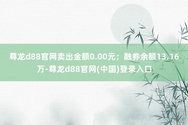 尊龙d88官网卖出金额0.00元；融券余额13.16万-尊龙d88官网(中国)登录入口