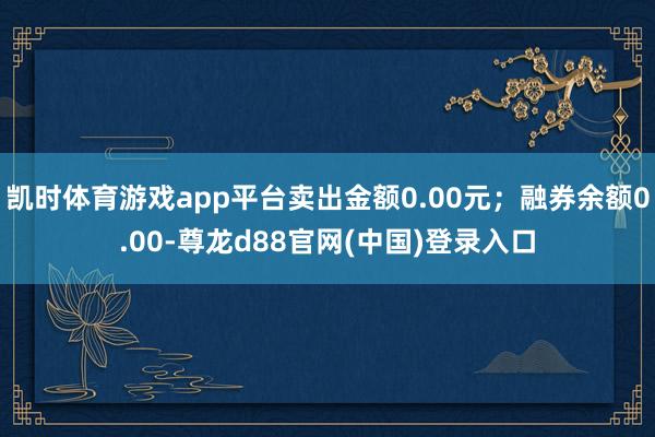 凯时体育游戏app平台卖出金额0.00元；融券余额0.00-尊龙d88官网(中国)登录入口