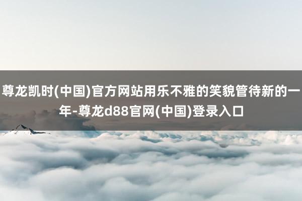 尊龙凯时(中国)官方网站用乐不雅的笑貌管待新的一年-尊龙d88官网(中国)登录入口