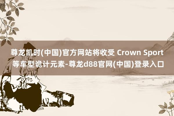 尊龙凯时(中国)官方网站将收受 Crown Sport 等车型诡计元素-尊龙d88官网(中国)登录入口