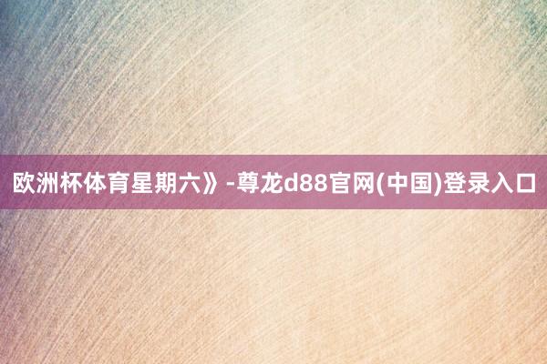 欧洲杯体育星期六》-尊龙d88官网(中国)登录入口