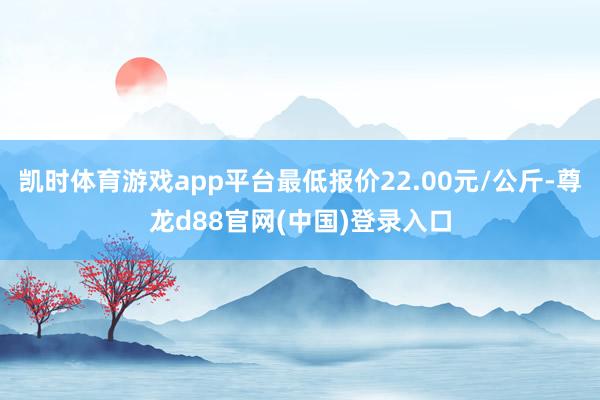 凯时体育游戏app平台最低报价22.00元/公斤-尊龙d88官网(中国)登录入口