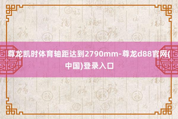 尊龙凯时体育轴距达到2790mm-尊龙d88官网(中国)登录入口