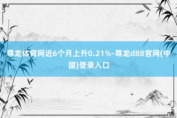 尊龙体育网近6个月上升0.21%-尊龙d88官网(中国)登录入口