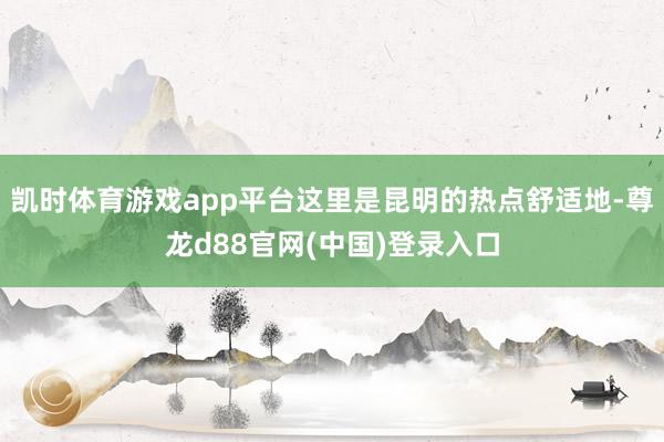 凯时体育游戏app平台这里是昆明的热点舒适地-尊龙d88官网(中国)登录入口