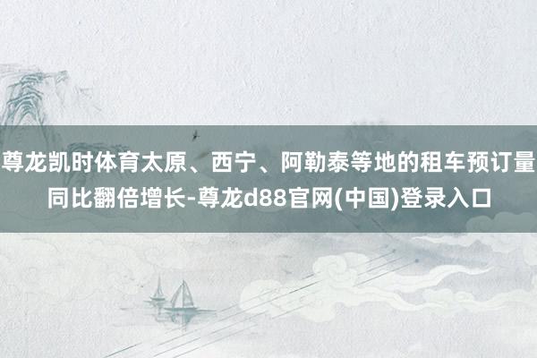尊龙凯时体育太原、西宁、阿勒泰等地的租车预订量同比翻倍增长-尊龙d88官网(中国)登录入口