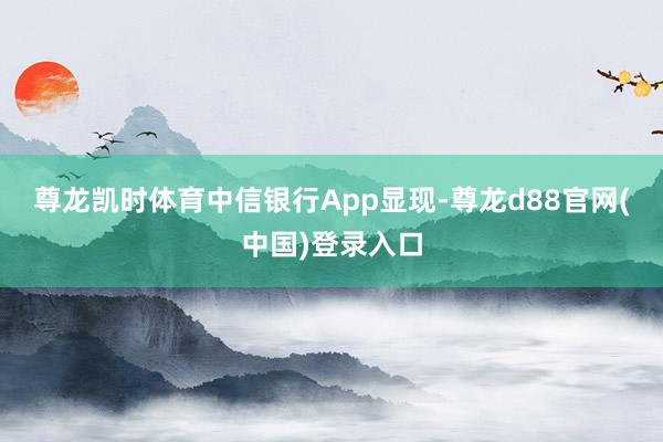 尊龙凯时体育　　中信银行App显现-尊龙d88官网(中国)登录入口