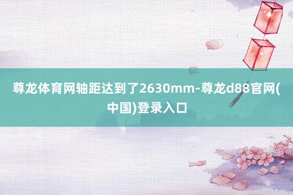 尊龙体育网轴距达到了2630mm-尊龙d88官网(中国)登录入口