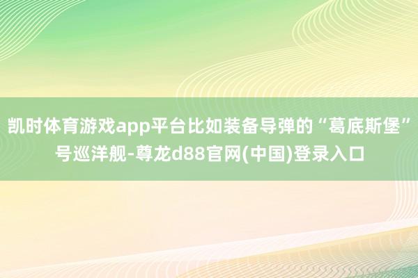 凯时体育游戏app平台比如装备导弹的“葛底斯堡”号巡洋舰-尊龙d88官网(中国)登录入口