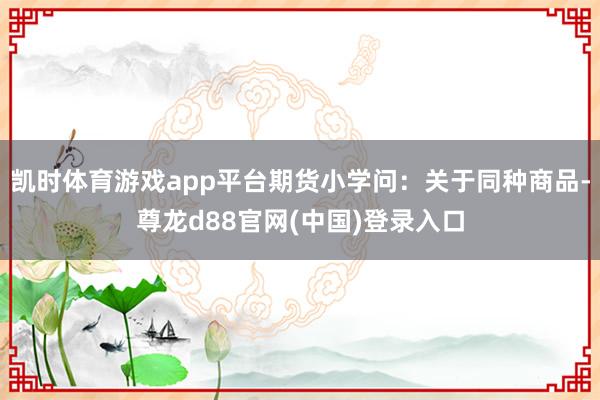 凯时体育游戏app平台期货小学问：关于同种商品-尊龙d88官网(中国)登录入口