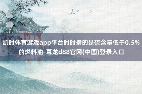 凯时体育游戏app平台时时指的是硫含量低于0.5%的燃料油-尊龙d88官网(中国)登录入口