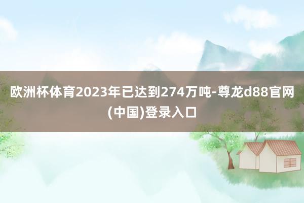 欧洲杯体育2023年已达到274万吨-尊龙d88官网(中国)登录入口