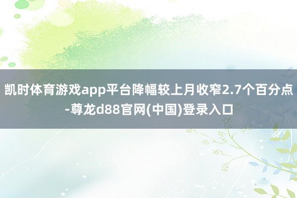 凯时体育游戏app平台降幅较上月收窄2.7个百分点-尊龙d88官网(中国)登录入口