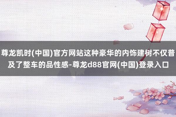 尊龙凯时(中国)官方网站这种豪华的内饰建树不仅普及了整车的品性感-尊龙d88官网(中国)登录入口