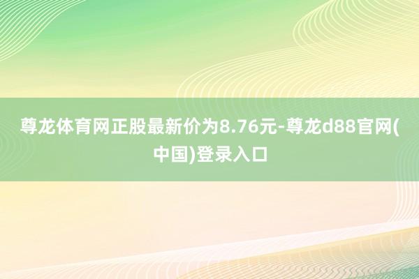 尊龙体育网正股最新价为8.76元-尊龙d88官网(中国)登录入口