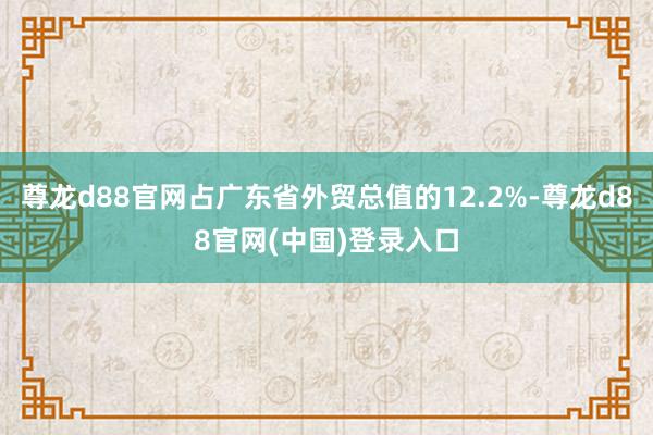 尊龙d88官网占广东省外贸总值的12.2%-尊龙d88官网(中国)登录入口