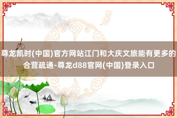 尊龙凯时(中国)官方网站江门和大庆文旅能有更多的合营疏通-尊龙d88官网(中国)登录入口