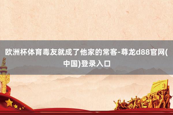 欧洲杯体育毒友就成了他家的常客-尊龙d88官网(中国)登录入口