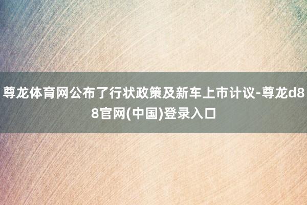 尊龙体育网公布了行状政策及新车上市计议-尊龙d88官网(中国)登录入口