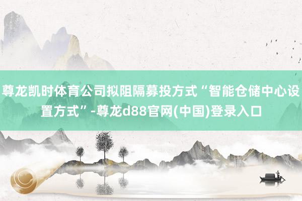 尊龙凯时体育公司拟阻隔募投方式“智能仓储中心设置方式”-尊龙d88官网(中国)登录入口