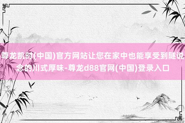 尊龙凯时(中国)官方网站让您在家中也能享受到隧说念的川式厚味-尊龙d88官网(中国)登录入口