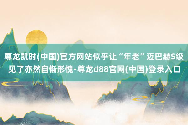 尊龙凯时(中国)官方网站似乎让“年老”迈巴赫S级见了亦然自惭形愧-尊龙d88官网(中国)登录入口