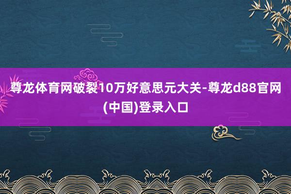 尊龙体育网破裂10万好意思元大关-尊龙d88官网(中国)登录入口