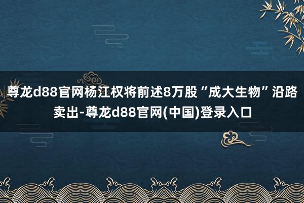 尊龙d88官网杨江权将前述8万股“成大生物”沿路卖出-尊龙d88官网(中国)登录入口