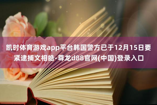凯时体育游戏app平台韩国警方已于12月15日要紧逮捕文相皓-尊龙d88官网(中国)登录入口